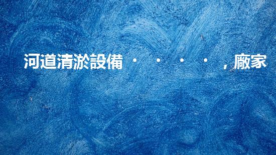 河道清淤設備，廠家專業(yè)保障水質清潔